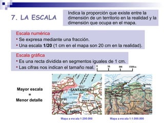 7. LA ESCALA Mayor escala = Menor detalle  Escala numérica Se expresa mediante una fracción. Una escala  1/20  (1 cm en el mapa son 20 cm en la realidad). Indica la proporción que existe entre la dimensión de un territorio en la realidad y la dimensión que ocupa en el mapa.  Escala gráfica Es una recta dividida en segmentos iguales de 1 cm. Las cifras nos indican el tamaño real. 