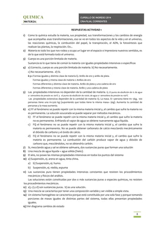 QUIMICA

CURSILLO DE INGRESO 2014

[MATERIA]

CRA-FILIAL CORRIENTES

RESPUESTAS ACTIVIDAD 1
1)

Como la química estudia la materia, sus propiedad, sus transformaciones y los cambios de energía
que acompañas esas transformaciones, eso se ve en todos los aspectos de la vida y en el universo,
las reacciones químicas, la combustión del papel, la transpiración, el ADN, la fotosíntesis que
realizan las plantas, la respiración. Etc..
2) Materia es todo los que nos rodea y ocupa un lugar en el espacio e impresiona nuestros sentidos, es
de lo que está formado todo el universo.
3) Cuerpo es una porción limitada de materia.
Sustancia es lo que tiene de común la materia con iguales propiedades intensivas o específicas
4) a) Correcto, cuerpo es una porción limitada de materia. b) No necesariamente.
c) No necesariamente. d) Si.
b y c Formas iguales y distinta clase de materia Ej. Anillo de oro y anillo de plata.
Formas iguales y misma clase de materia 2 Anillos de oro
Formas diferentes y distinta clase de materia. Anillo de plata y una cadena de oro
Formas diferentes y misma clase de materia. Anillo y una cadena de plata

5) Las propiedades intensivas no dependen de la cantidad de materia. Ej. El punto de ebullición de 1L de agua
a 1 atmosfera de presión es 100ºC y el punto de ebullición de 1000L de agua a 1 atmosfera de presión es 100ºC

Las propiedades extensivas dependen de la cantidad de materia: Ej. La masa. Si 1 persona tiene m= 5kg, 100
personas tiene una m=500 kg (suponiendo que todas tiene la misma masa= 5kg). Aumenta la cantidad de
personas y la masa aumenta.

6) a) FF el fenómeno se puede repetir con la misma materia inicial y, el cambio que sufre la materia no
es permanente. La solución azucarada se puede separar por métodos mecánicos.
b) FF el fenómeno se puede repetir con la misma materia inicial y, el cambio que sufre la materia
no es permanente. Enfriando el vapor de agua se obtiene nuevamente agua líquida.
c) FQ el fenómeno no se puede repetir con la misma materia inicial y, el cambio que sufre la
materia es permanente. No se puede obtener carbonato de calcio mezclando mecánicamente
el dióxido de carbono y el óxido de calcio.
d) FQ el fenómeno no se puede repetir con la misma materia inicial y, el cambio que sufre la
materia es permanente. La combustión del carbón produce vapor de agua y dióxido de
carbono que, mezclándolos, no se obtendría carbón.
7) Si, mezclando agua y sal se obtiene salmuera, dos sustancias puras que forman una solución
8) Una mezcla de agua líquida + agua sólida (hielo).
9) El aire, no posee las mismas propiedades intensivas en todos los puntos del sistema
10) a) Suspensión, ej. arena en agua, tinta china.
a) b) Suspensión, ej. humo.
b) Suspensión, ej. niebla, espuma
11) Las sustancias pura tienen propiedades intensivas constantes que resisten los procedimientos
mecánicos y físicos del análisis.
Las soluciones están constituidas por dos o más sustancias puras o especies químicas, no resisten
los procedimientos mecánicos.
12) a), c) y d) son sustancias puras. b) es una solución.
13) Una mezcla se caracteriza por tener una composición variable y ser visible a simple vista.
14) Un sistema homogéneo se caracteriza porque está constituida por una sola fase y porque tomando
porciones de masas iguales de distintas partes del sistema, todas ellas presentan propiedades
iguales.
15) Ver diagrama cambios de estado
8

 
