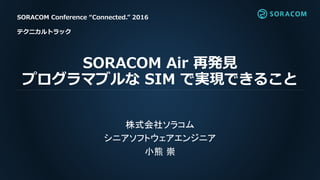 SORACOM Air 再発見
プログラマブルな SIM で実現できること
株式会社ソラコム
シニアソフトウェアエンジニア
小熊 崇
SORACOM Conference “Connected.” 2016
テクニカルトラック
 