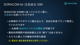 SORACOM Air は・・・
• モノをクラウドに直接接続
• API で制御可能
• 上り・深夜が安い従量課金
• 縛りの少ない自由な SIM
 