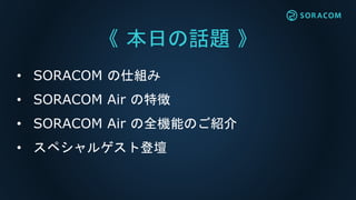 《 本日の話題 》
• SORACOM の仕組み
• SORACOM Air の特徴
• SORACOM Air の全機能のご紹介
• スペシャルゲスト登壇
 