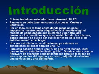 El tema tratado en este informe es: Armando Mi PC Para esto se debe tener en cuenta dos cosas: Costos y Beneficios Por un lado esta el tema costo donde juega un papel importante nuestro poder adquisitivo a la hora de elegir el modelo de computadora que queremos y por otro lado tenemos a los beneficios que nos pueden brindar las mismas, donde también se puede dar que el beneficio solo sea el de entretenimiento en el hogar. Una vez estudiado estas situaciones, ya estamos en condiciones de poder adquirir una PC. Para esta ocasión armare una PC de alto nivel técnico, ideal para mi futuro estudio de diseño gráfico. Donde contara con un Hardware de avanzada especificando los detalles técnicos de los componentes del equipo y su costo, adjuntando al mismo una conclusión y una bibliografía. Introducción 