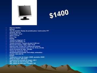 Algunos detalles : General Tipo de pantalla: Display de pantalla plana / matriz activa TFT Anchura: 40.5 cm Profundidad: 19 cm Altura: 37.9 cm Peso: 6 kg Display Tamaño en diagonal: 17' Tamaño visualizable: 17' Tamaño de punto / Tamaño de píxel: 0.264 mm Resolución máxima: 1280 x 1024 / 75 Hz Soporte color: 24 bits (16,7 millones de colores) Velocidad sincronización máx. (V x H): 76 Hz x 81 kHz Ancho de banda de vídeo: 140 MHz Tiempo de respuesta: 25 ms Revestimiento de pantalla: Anti-reflejo, antiestática Interfaz: VGA (HD-15) Imagen Temperatura color de imagen: 9300K, ajustable, 6500K Brillo de imagen: 300 cd/m2 Coeficiente de contraste de imagen: 450:1 Máx. ángulo de vista H imagen: 160 Máx. ángulo de vista máx. V imagen: 140 $1400 