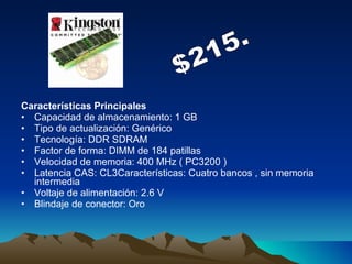 Características Principales   Capacidad de almacenamiento: 1 GB Tipo de actualización: Genérico Tecnología: DDR SDRAM Factor de forma: DIMM de 184 patillas Velocidad de memoria: 400 MHz ( PC3200 ) Latencia CAS: CL3Características: Cuatro bancos , sin memoria intermedia Voltaje de alimentación: 2.6 V Blindaje de conector: Oro $215. 