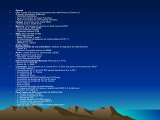 General CPU - Zócalo 478 para los procesadores del Intel® Pentium 4/Celeron D  (Prescott, Northwood, Willamate)  - FSB 800/533/400MHz  - Apoya Tecnología de Hyper-Threading  - Apoya Tecnología de Overclocking Desatado Chipset - Puente del norte: Intel® 865G - Puente del sur: Intel® ICH5 Memoria - Tecnología de memoria en doble canal de DDR  - Ranuras de 2 x DDR DIMM  - Apoya DDR400/333/266  - Capacidad máxima: 2GB BIOS - BIOS del AMI de 4Mb  - BIOS legal del AMI  - Apoya ?Enchufar y Jugar?  - Acontecimientos de despertar de conformidad de ACPI 1.1  - Apoya jumperfree  - SMBIOS 2.3.1 Apoyo Audio, Vídeo y  Establecimiento de una red - Gráficos - Gráficos 2 Integrados de Intel® Extreme  - DirectX 8.0  - Memoria compartida máximo de 96MB Audio - Cmedia 9761A 5.1 chanal audio CODEC LAN - Realtek PCI LAN 8101L  - Velocidad: 10/100 Ethernet  - Apoya Despertar-En-LAN Extensión/Conectividad - Ranuras - Ranuras de 3 x PCI  - Ranura de 1 x AGP 8X  - Ranura de 1 x AMR Conectador - Conectadores de 2 x Serial ATA 1.5 Gb/s, (No apoya las funciones de ¨RAID¨  y ¨Enchufe Caliente¨).  - Conectadores de 2 x ATA100 IDE (apoya dispositivos de 4 x IDE)  - Conectadores de 1 x Floppy  - 1 x capeza de IR - 1 x capeza de COM - Conectadores del VENTILADOR de CPU/Chasis  - Conectador de energía de ATX de 20 perno  - Conectador de energía de 12V de 4 perno  - CD en capeza  - AUX en capez - Conectador del audio del panel delantero  - 2 x capezas del USB 2.0 (apoya 4 puertos del USB 2.0; 2 de ellos son  comparten con USB4_5) Panel trasero de I/O Entrada-salida de ASRock Más  - 1 x Puerto de ratón de PS/2  - 1 x puerto de teclado de PS/2  - 1 x Puerto de VGA  - 1 x Puerto Paralelo (ECP/EPP apoyo)  - 6 x Puertos listos para uso del USB 2.0  - 1 x Puerto del LAN de RJ-45  - Gato de Audio: Línea en/Altavoz Delantero/Micrófono 