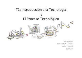 T1:	
  Introducción	
  a	
  la	
  Tecnología	
  
	
  y	
  	
  
El	
  Proceso	
  Tecnológico	
  
Tecnologías	
  I	
  
IES	
  Vicente	
  Aleixandre	
  
Curso	
  2014-­‐15	
  
José	
  Pujol	
  
 