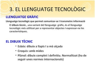 3. EL LLENGUATGE TECNOLÒGIC
LLENGUATGE GRÀFIC
Llenguatge tecnològic que permet comunicar-se I transmetre informació
El dibuix tècnic , una variant del llenguatge gràfic, és el llenguatge
tecnològic més utilitzat per a representar objectes I expressar-ne les
característiques.
EL DIBUIX TÈCNIC
• Esbós: dibuix a llapis I a mà alçada
• Croquis: amb mides
• Plànol: dibuix complet I definitiu. Normalitzat (ha de
seguir unes normes internacionals)
 