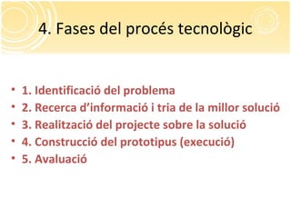 4. Fases del procés tecnològic
• 1. Identificació del problema
• 2. Recerca d’informació i tria de la millor solució
• 3. Realització del projecte sobre la solució
• 4. Construcció del prototipus (execució)
• 5. Avaluació
 