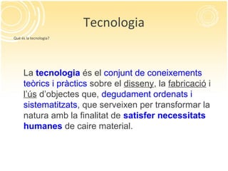 Tecnologia
Què és la tecnologia?
La tecnologia és el conjunt de coneixements
teòrics i pràctics sobre el disseny, la fabricació i
l’ús d’objectes que, degudament ordenats i
sistematitzats, que serveixen per transformar la
natura amb la finalitat de satisfer necessitats
humanes de caire material.
 