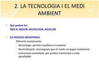 2. LA TECNOLOGIA I EL MEDI
AMBIENT
• Què podem fer:
TRES R: REDUÏR, REUTILITZAR, RECICLAR
• ELS RESIDUS INDUSTRIALS.
Diferents tractaments:
- Recciclatge- permet reutilitzar el material
- Neutralització- aconsegueix que el residu no pugui contaminar
- Incineració controlada- per produir electricitat o calor
aprofitable
 