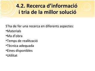 4.2. Recerca d’informació
i tria de la millor solució
S’ha de fer una recerca en diferents aspectes:
•Materials
•Ma d’obra
•Temps de realització
•Tècnica adequada
•Eines disponibles
•Utilitat
 