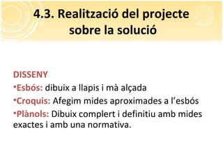 4.3. Realització del projecte
sobre la solució
DISSENY
•Esbós: dibuix a llapis i mà alçada
•Croquis: Afegim mides aproximades a l’esbós
•Plànols: Dibuix complert i definitiu amb mides
exactes i amb una normativa.
 