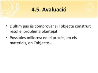 4.5. Avaluació
• L’últim pas és comprovar si l’objecte construit
resol el problema plantejat
• Possibles millores: en el procés, en els
materials, en l’objecte…
 