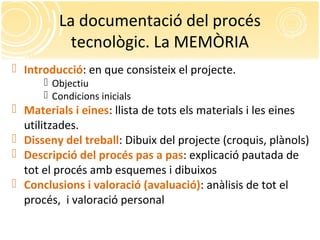 La documentació del procés
tecnològic. La MEMÒRIA
 Introducció: en que consisteix el projecte.
 Objectiu
 Condicions inicials
 Materials i eines: llista de tots els materials i les eines
utilitzades.
 Disseny del treball: Dibuix del projecte (croquis, plànols)
 Descripció del procés pas a pas: explicació pautada de
tot el procés amb esquemes i dibuixos
 Conclusions i valoració (avaluació): anàlisis de tot el
procés, i valoració personal
 