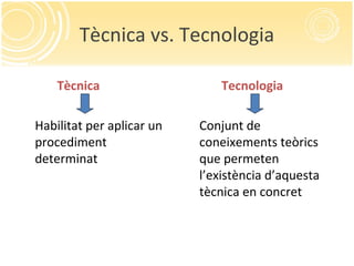 Tècnica vs. Tecnologia
Tècnica
Habilitat per aplicar un
procediment
determinat
Tecnologia
Conjunt de
coneixements teòrics
que permeten
l’existència d’aquesta
tècnica en concret
 