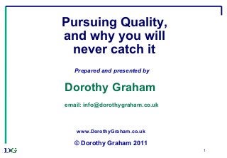 1
Pursuing Quality,
and why you will
never catch it
Prepared and presented by
Dorothy Graham
email: info@dorothygraham.co.uk
www.DorothyGraham.co.uk
© Dorothy Graham 2011
 