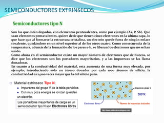 Son los que están dopados, con elementos pentavalentes, como por ejemplo (As, P, Sb). Que
sean elementos pentavalentes, quiere decir que tienen cinco electrones en la última capa, lo
que hace que al formarse la estructura cristalina, un electrón quede fuera de ningún enlace
covalente, quedándose en un nivel superior al de los otros cuatro. Como consecuencia de la
temperatura, además de la formación de los pares e-h, se liberan los electrones que no se han
unido.
Como ahora en el semiconductor existe un mayor número de electrones que de huecos, se
dice que los electrones son los portadores mayoritarios, y a las impurezas se las llama
donadoras.
En cuanto a la conductividad del material, esta aumenta de una forma muy elevada, por
ejemplo; introduciendo sólo un átomo donador por cada 1000 átomos de silicio, la
conductividad es 24100 veces mayor que la del silicio puro.
SEMICONDUCTORES EXTRINSECOS
 