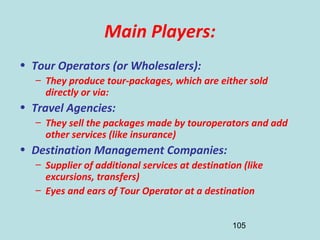 105
Main Players:
• Tour Operators (or Wholesalers):
– They produce tour-packages, which are either sold
directly or via:
• Travel Agencies:
– They sell the packages made by touroperators and add
other services (like insurance)
• Destination Management Companies:
– Supplier of additional services at destination (like
excursions, transfers)
– Eyes and ears of Tour Operator at a destination
 