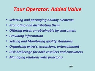 107
Tour Operator: Added Value
• Selecting and packaging holiday elements
• Promoting and distributing them
• Offering prices un-obtainable by consumers
• Providing information
• Setting and Monitoring quality standards
• Organizing extra’s: excursions, entertainment
• Risk brokerage for both resellers and consumers
• Managing relations with principals
 