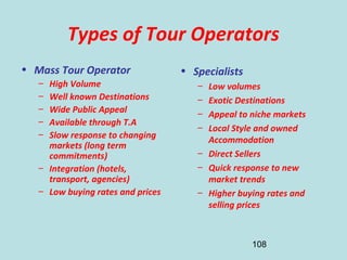 108
Types of Tour Operators
• Mass Tour Operator
– High Volume
– Well known Destinations
– Wide Public Appeal
– Available through T.A
– Slow response to changing
markets (long term
commitments)
– Integration (hotels,
transport, agencies)
– Low buying rates and prices
• Specialists
– Low volumes
– Exotic Destinations
– Appeal to niche markets
– Local Style and owned
Accommodation
– Direct Sellers
– Quick response to new
market trends
– Higher buying rates and
selling prices
 