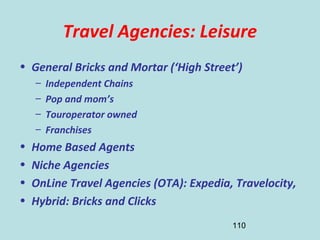 110
Travel Agencies: Leisure
• General Bricks and Mortar (‘High Street’)
– Independent Chains
– Pop and mom’s
– Touroperator owned
– Franchises
• Home Based Agents
• Niche Agencies
• OnLine Travel Agencies (OTA): Expedia, Travelocity,
• Hybrid: Bricks and Clicks
 