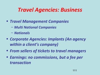111
Travel Agencies: Business
• Travel Management Companies
– Multi National Companies
– Nationals
• Corporate Agencies: Implants (An agency
within a client’s company)
• From sellers of tickets to travel managers
• Earnings: no commissions, but a fee per
transaction
 