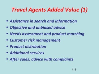 112
Travel Agents Added Value (1)
• Assistance in search and information
• Objective and unbiased advice
• Needs assessment and product matching
• Customer risk management
• Product distribution
• Additional services
• After sales: advice with complaints
 