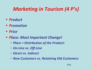114
Marketing in Tourism (4 P’s)
• Product
• Promotion
• Price
• Place: Most Important Change!
– Place = Distribution of the Product:
– On-Line vs. Off-Line
– Direct vs. Indirect
– New Customers vs. Retaining Old Customers
 