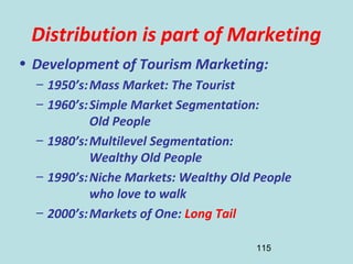 115
Distribution is part of Marketing
• Development of Tourism Marketing:
– 1950’s:Mass Market: The Tourist
– 1960’s:Simple Market Segmentation:
Old People
– 1980’s:Multilevel Segmentation:
Wealthy Old People
– 1990’s:Niche Markets: Wealthy Old People
who love to walk
– 2000’s:Markets of One: Long Tail
 