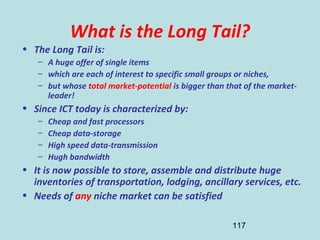 117
What is the Long Tail?
• The Long Tail is:
– A huge offer of single items
– which are each of interest to specific small groups or niches,
– but whose total market-potential is bigger than that of the market-
leader!
• Since ICT today is characterized by:
– Cheap and fast processors
– Cheap data-storage
– High speed data-transmission
– Hugh bandwidth
• It is now possible to store, assemble and distribute huge
inventories of transportation, lodging, ancillary services, etc.
• Needs of any niche market can be satisfied
 