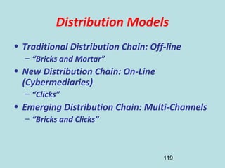 119
Distribution Models
• Traditional Distribution Chain: Off-line
– “Bricks and Mortar”
• New Distribution Chain: On-Line
(Cybermediaries)
– “Clicks”
• Emerging Distribution Chain: Multi-Channels
– “Bricks and Clicks”
 