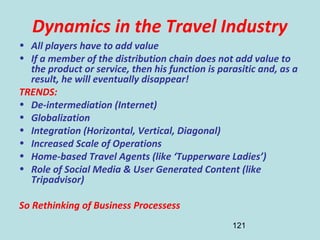 121
Dynamics in the Travel Industry
• All players have to add value
• If a member of the distribution chain does not add value to
the product or service, then his function is parasitic and, as a
result, he will eventually disappear!
TRENDS:
• De-intermediation (Internet)
• Globalization
• Integration (Horizontal, Vertical, Diagonal)
• Increased Scale of Operations
• Home-based Travel Agents (like ‘Tupperware Ladies’)
• Role of Social Media & User Generated Content (like
Tripadvisor)
So Rethinking of Business Processess
 