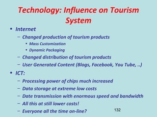 132
Technology: Influence on Tourism
System
• Internet
– Changed production of tourism products
• Mass Customization
• Dynamic Packaging
– Changed distribution of tourism products
– User Generated Content (Blogs, Facebook, You Tube, ..)
• ICT:
– Processing power of chips much increased
– Data storage at extreme low costs
– Date transmission with enormous speed and bandwidth
– All this at still lower costs!
– Everyone all the time on-line?
 