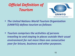 15
Official Definition of
Tourism
• The United Nations World Tourism Organization
(UNWTO) defines tourism as follows:
• Tourism comprises the activities of persons
traveling to and staying in places outside their usual
environment for not more than one consecutive
year for leisure, business and other purposes.
 