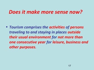 17
Does it make more sense now?
• Tourism comprises the activities of persons
traveling to and staying in places outside
their usual environment for not more than
one consecutive year for leisure, business and
other purposes.
 