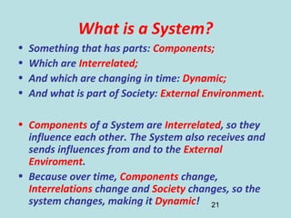 21
What is a System?
• Something that has parts: Components;
• Which are Interrelated;
• And which are changing in time: Dynamic;
• And what is part of Society: External Environment.
• Components of a System are Interrelated, so they
influence each other. The System also receives and
sends influences from and to the External
Enviroment.
• Because over time, Components change,
Interrelations change and Society changes, so the
system changes, making it Dynamic!
 