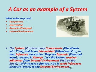 22
A Car as an example of a System
What makes a system?
• Components
• Interrelated
• Dynamic (Changing)
• External Environment
• The System (Car) has many Components (like Wheels
with Tires), which are Interrelated (Wheel and Car), so
they Influence each other. They are Dynamic (Tear and
wear), so there is Change. Also the System receives
influences from External Environment (Nail on the
Road), which causes a flat tire. Also it sends influences
(Exhaust Fumes) to the External Environment.
 