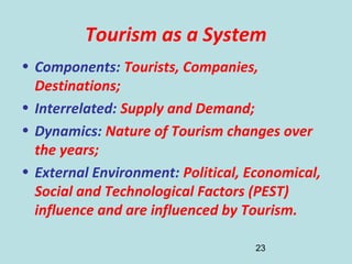 23
Tourism as a System
• Components: Tourists, Companies,
Destinations;
• Interrelated: Supply and Demand;
• Dynamics: Nature of Tourism changes over
the years;
• External Environment: Political, Economical,
Social and Technological Factors (PEST)
influence and are influenced by Tourism.
 