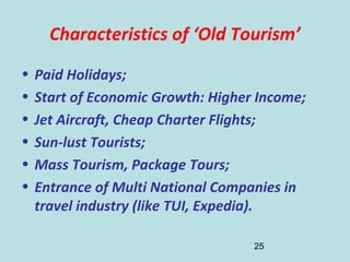 25
Characteristics of ‘Old Tourism’
• Paid Holidays;
• Start of Economic Growth: Higher Income;
• Jet Aircraft, Cheap Charter Flights;
• Sun-lust Tourists;
• Mass Tourism, Package Tours;
• Entrance of Multi National Companies in
travel industry (like TUI, Expedia).
 