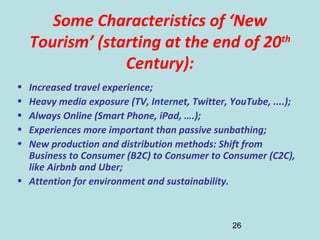 26
Some Characteristics of ‘New
Tourism’ (starting at the end of 20th
Century):
• Increased travel experience;
• Heavy media exposure (TV, Internet, Twitter, YouTube, ....);
• Always Online (Smart Phone, iPad, ….);
• Experiences more important than passive sunbathing;
• New production and distribution methods: Shift from
Business to Consumer (B2C) to Consumer to Consumer (C2C),
like Airbnb and Uber;
• Attention for environment and sustainability.
 