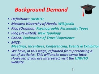 31
Background Demand
• Definitions: UNWTO
• Maslow: Hierarchy of Needs: Wikipedia
• Plog (Original): Psychographic Personality Types
• Plog (Revisited): New Typology
• Cohen: Exploration of Travel Experience
• MICE:
Meetings, Incentives, Conferencing, Events & Exhibition
• We have, in this stage, refrained from presenting a
lot of statistics. This will make more sense later.
However, if you are interested, visit the UNWTO
website.
 