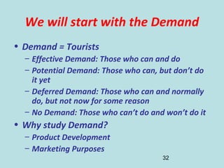32
We will start with the Demand
• Demand = Tourists
– Effective Demand: Those who can and do
– Potential Demand: Those who can, but don’t do
it yet
– Deferred Demand: Those who can and normally
do, but not now for some reason
– No Demand: Those who can’t do and won’t do it
• Why study Demand?
– Product Development
– Marketing Purposes
 