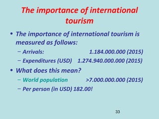 33
The importance of international
tourism
• The importance of international tourism is
measured as follows:
– Arrivals: 1.184.000.000 (2015)
– Expenditures (USD) 1.274.940.000.000 (2015)
• What does this mean?
– World population >7.000.000.000 (2015)
– Per person (in USD) 182.00!
 
