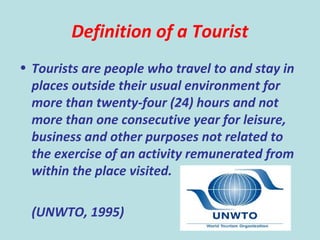 35
Definition of a Tourist
• Tourists are people who travel to and stay in
places outside their usual environment for
more than twenty-four (24) hours and not
more than one consecutive year for leisure,
business and other purposes not related to
the exercise of an activity remunerated from
within the place visited.
(UNWTO, 1995)
 