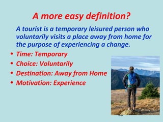 36
A more easy definition?
A tourist is a temporary leisured person who
voluntarily visits a place away from home for
the purpose of experiencing a change.
• Time: Temporary
• Choice: Voluntarily
• Destination: Away from Home
• Motivation: Experience
 