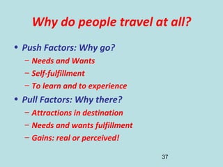 37
Why do people travel at all?
• Push Factors: Why go?
– Needs and Wants
– Self-fulfillment
– To learn and to experience
• Pull Factors: Why there?
– Attractions in destination
– Needs and wants fulfillment
– Gains: real or perceived!
 