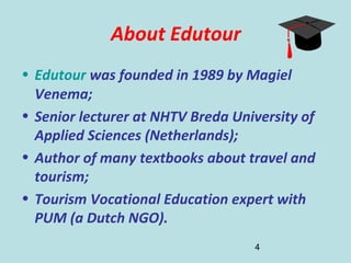 4
About Edutour
• Edutour was founded in 1989 by Magiel
Venema;
• Senior lecturer at NHTV Breda University of
Applied Sciences (Netherlands);
• Author of many textbooks about travel and
tourism;
• Tourism Vocational Education expert with
PUM (a Dutch NGO).
 