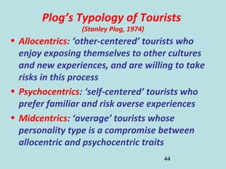 44
Plog’s Typology of Tourists
(Stanley Plog, 1974)
• Allocentrics: ‘other-centered’ tourists who
enjoy exposing themselves to other cultures
and new experiences, and are willing to take
risks in this process
• Psychocentrics: ‘self-centered’ tourists who
prefer familiar and risk averse experiences
• Midcentrics: ‘average’ tourists whose
personality type is a compromise between
allocentric and psychocentric traits
 