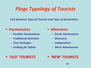 46
Plogs Typology of Tourists
• Psychocentrics
– Familiar Destinations
– Traditional Activities
– Tour Packages
– Looking for Safety
• ‘OLD’ TOURISTS
• Allocentrics
– Exotic Destinations
– Discovery
– Independent
– More Adventurous
• ‘NEW’ TOURISTS
Link between Type of Tourists and Type of Destination
 