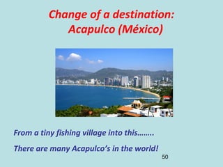 50
Change of a destination:
Acapulco (México)
From a tiny fishing village into this……..
There are many Acapulco’s in the world!
 